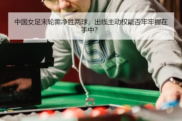 中国女足末轮需净胜两球，出线主动权能否牢牢握在手中？